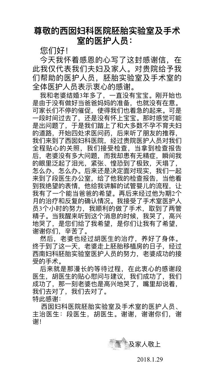 尊敬的西囡妇科医院胚胎实验室及手术室的医护人员:您们好!今天我怀着感恩的心写了这封感谢信，在此我仅代表我们夫妇及家人。对贵院给予我们帮助的医护人员，胚胎实验室及手术室的全体医护人员表示衷心的感谢。我和老婆结婚3年多了，一直没有宝宝。刚开始也是由于没有做好当爸爸妈妈的准备,也就没有在意。可家长们不停的催促，使得我们也着急的起来。可是一段时间过去了，还是没有怀上宝宝。那时感觉可能是出问题了，于是我们踏上了和大多数不孕不育夫妇的道路，开始四处求医问药，后来听了朋友的推荐,我们来到了西囡妇科医院，经过贵院医护人员对我们全程贴心的关照，我们接受检查，当拿到检查报告后，老婆没有多大问题，而我却患有无精症，瞬间我的眼里泛起了泪光，紧张、惶恐到了极致，天塌了，怎么办，怎么办。后来还是决定面对现实，我们一起来到了段医生办公室，给了他我的检查报告，当他看到我绝望的表情，他给我讲解的试管婴儿的流程，让我有了一个能当爸爸的希望。再后来经过他为期2个月的治疗和反复的确认情况。我接受了手术室医护人员3个小时的努力，我顺利的做了手术，取到了两管.精子。当我醒来听到这个消息的时候，我哭了，高兴地哭了，是您们给了我希望，是你们让我有了希望,谢谢你们，辛苦了。然后，老婆也经过胡医生的治疗，养好了身体。终于到了这一天，老婆走.上胚胎移植房的日子，经过西南妇科胚胎实验室医护人员的努力，老婆成功的接.受的手术。后来就是那漫长的等待过程，在此衷心的感谢段.医生，胡医生的贴心慰问与建议，我们成功了，我们成功了，那一刻老婆也是高兴地哭了，嘴里却说着,我们去对了，我们去对了。特此感谢:西囡妇科医院胚胎实验室及手术室的医护人员、主治医生:段医生，胡医生。谢谢，谢谢你们，谢谢!及家人敬_上2018.1.29