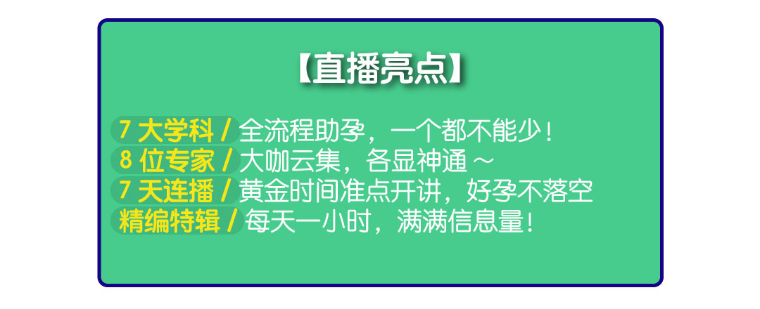 直播亮点：7大学科/全流程助孕，一个都不能少！8位专家/大咖云集，各显神通~7天连播/黄金时间准点开讲，好孕不落空 精编特辑/每天一小时，满满信息量！