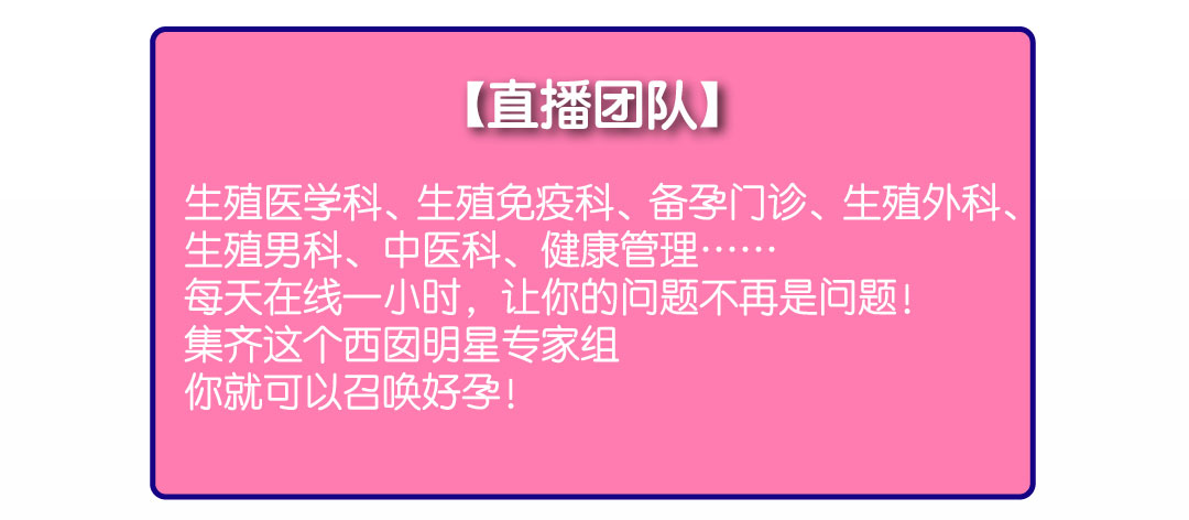 直播团队：生死医学科、生殖免疫科、备孕门诊、生殖外科、生殖男科、中医科、健康管理……  每天在线一小时，让你的问题不再是问题！集齐这个西囡明星专家组，你就可以召唤好孕！