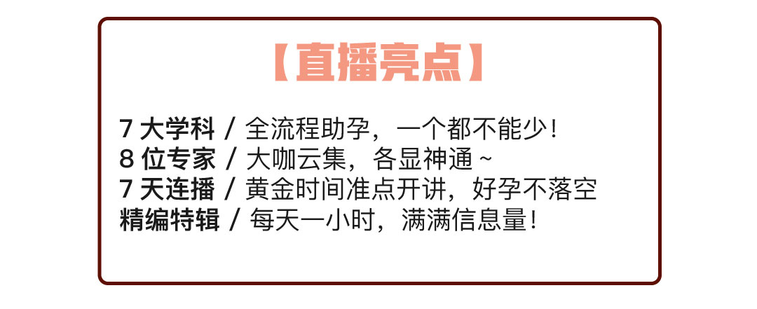 直播亮点：7在学科/全流程助孕，一个都不能少！8位专家/大咖云集，各显神通~7天连播/黄金时间准点开讲，好孕不落空 精编特辑/每天一小时，满满信息量！