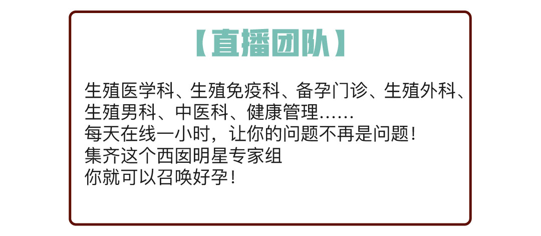 直播团队：生死医学科、生殖免疫科、备孕门诊、生殖外科、生殖男科、中医科、健康管理……  每天在线一小时，让你的问题不再是问题！集齐这个西囡明星专家组，你就可以召唤好孕！