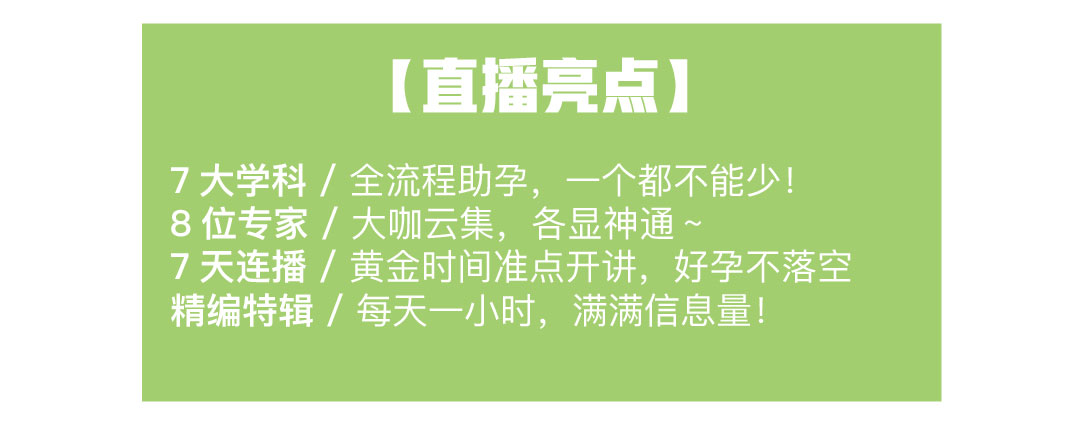 [直播亮点] 7大学科 /全流程助孕， 一个都不能少! 8位专家/大咖云集，各显神通 ~ 7天连播/黄金时间准点开讲，好孕不落空 精编特辑/每天一小时，满满信息量!