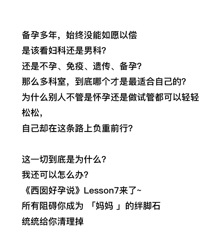 备孕多年，始终没能如愿以偿，是该看妇科还是男科?还是不孕、免疫、遗传、备孕?那么多科室，到底哪个才是最适合自己的?为什么别人不管是怀孕还是做试管都可以轻轻松松，自己却在这条路上负重前行?这一切到底是为什么?我还可以怎么办?《西囡好孕说》Lesson7来 了~所有阻碍你成为「妈妈 」的绊脚石统统给你清理掉