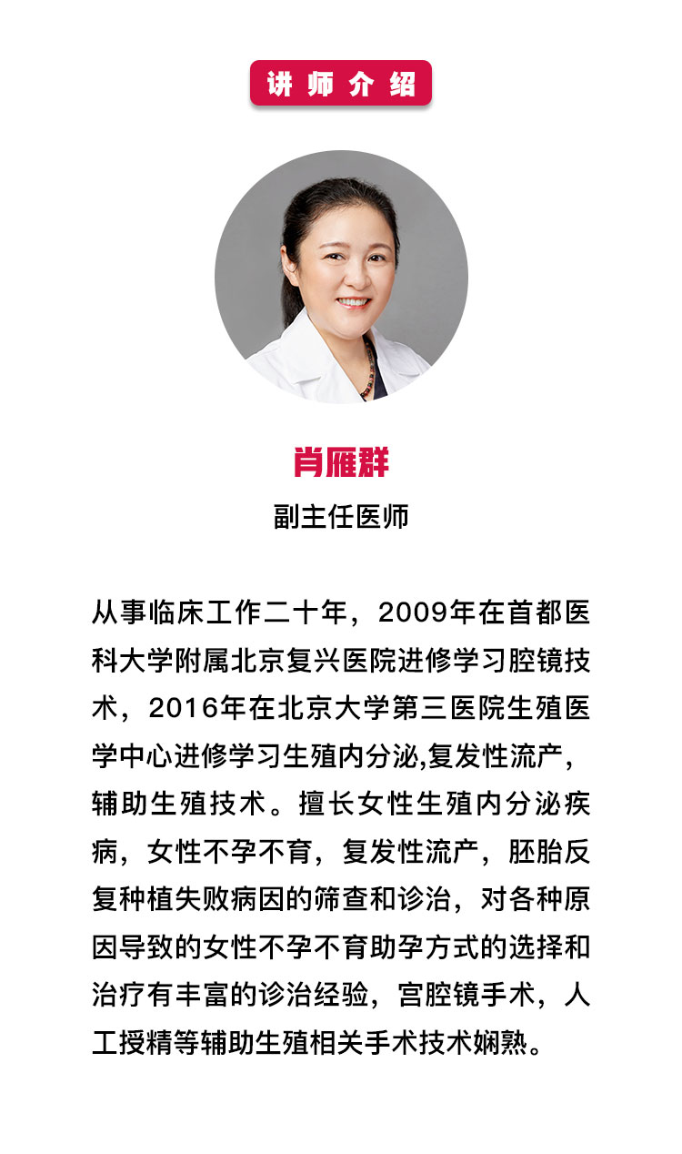 讲师介绍——肖雁群副主任医师从事临床工作二十年，2009年在首都医科大学附属北京复兴医院进修学习腔镜技术，2016年在北京大学第三医院生殖医学中心进修学习生殖内分泌,复发性流产，辅助生殖技术。擅长女性生殖内分泌疾病，女性不孕不育，复发性流产，胚胎反复种植失败病因的筛查和诊治，对各种原因导致的女性不孕不育助孕方式的选择和治疗有丰富的诊治经验，宫腔镜手术，人工授精等辅助生殖相关手术技术娴熟。