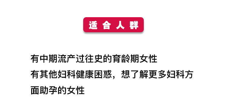 适合人群 有中期流产过往史的育龄期女性 有其他妇科健康困惑，想了解更多妇科方 面助孕的女性