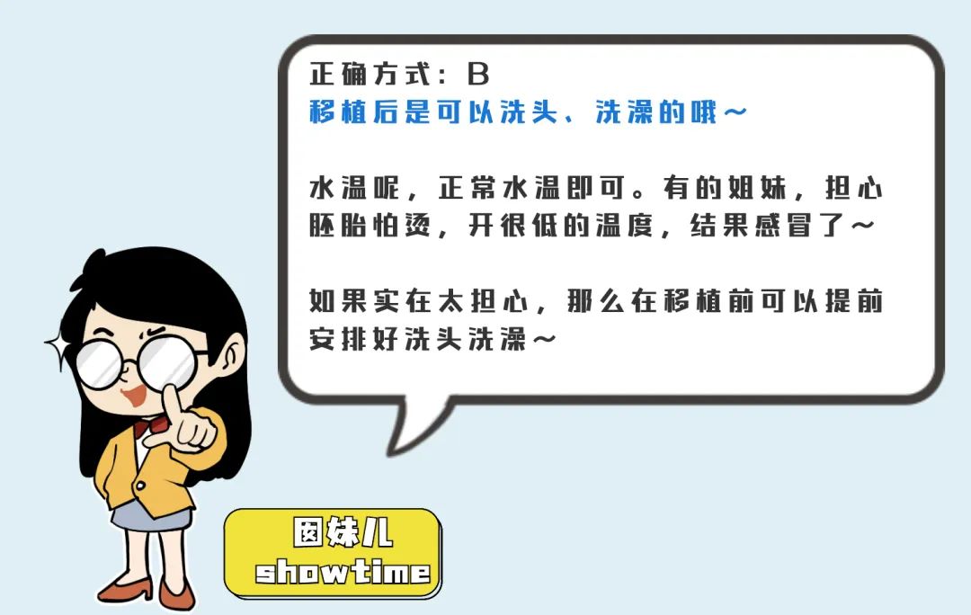 正确方式:B 移植后是可以洗头、洗澡的哦～ 水温呢,正常水温即可。有的姐姊，担心胚胎怕烫，开很低的温度,结果感冒了~ 如果实在太担心，那么在移植前可6提前安排好洗头洗澡一～