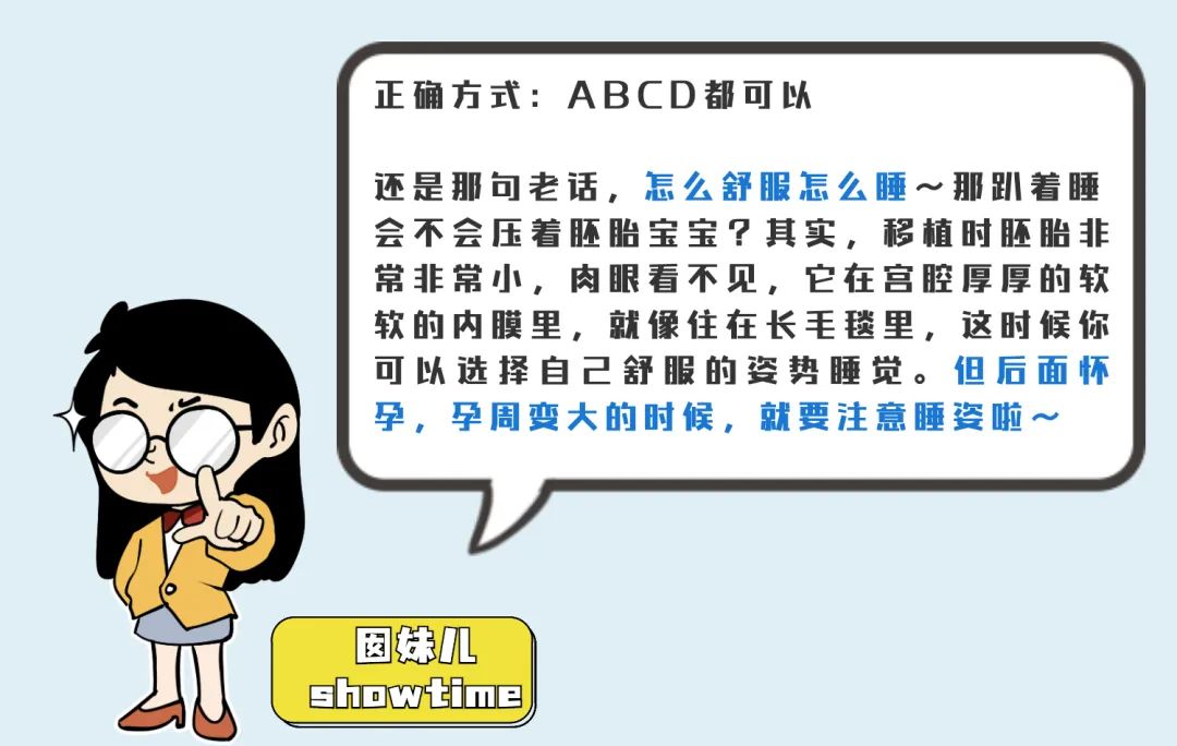 正确方式:ABCD都可以 还是那句老话，么舒服鹿么睡～那趴着睡会不会压着胚胎宝宝?其实,移植时胚胎非常非常小，肉眼看不见，它在宫腔厚厚的软软的内膜里，就像住在长毛毯里，这时候你可进择自己舒服的姿势睡觉。但后面怀孕，孕周变大的时候，就要注意睡姿啦～