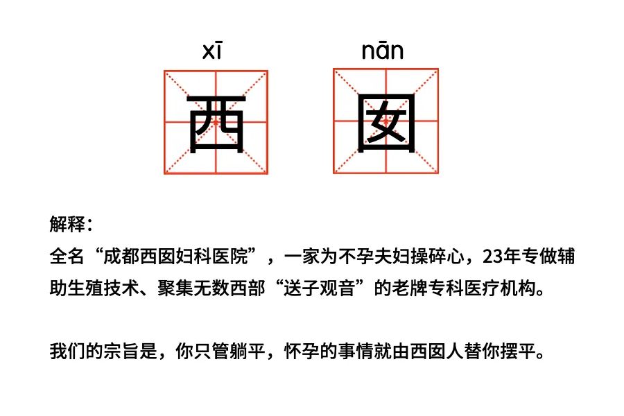 解释: 全名“成都西囡妇科医院”，一家为不孕夫妇操碎心，23年专做辅助生殖技术、聚集无数西部“送子观音”的老牌专科医疗机构。 我们的宗旨是,你只管躺平，怀孕的事情就由西团人替你摆平。