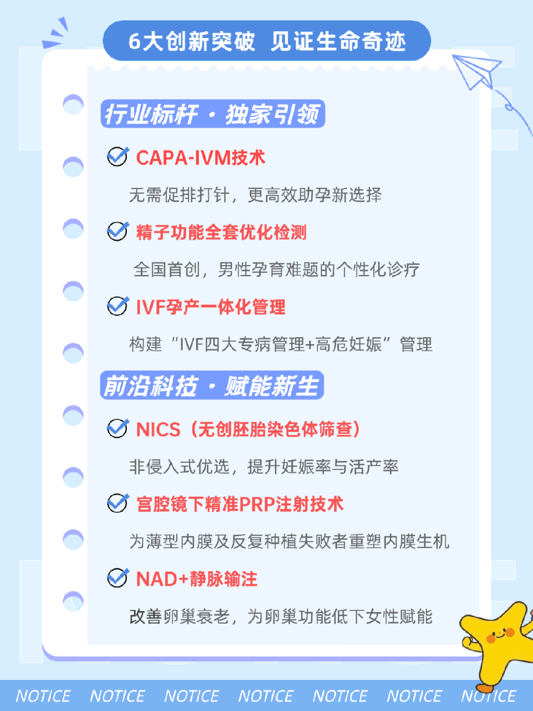 6大创新突破 见证生命奇迹 行业标杆.独家引领 CAPA-IVM技术 无需促排打针,更高效助孕新选择 精子功能全套优化检测 全国首创,男性孕育难题的个性化诊疗IVF孕产一体化管理 构建"IVF四大专病管理+高危妊娠"管理前沿科技.赋能新生 NICS(无创胚胎染色体筛查) 非侵入式优选,提升妊娠率与活产率 宫腔镜下精准PRP注射技术 为薄型内膜及反复种植失败者重塑内膜生机NAD+静脉输注 改善卵巢衰老,为卵巢功能低下女性赋能 6大创新突破 见证生命奇迹 行业标杆.独家引领 CAPA-IVM技术 无需促排打针,更高效助孕新选择 精子功能全套优化检测 全国首创,男性孕育难题的个性化诊疗IVF孕产一体化管理 构建"IVF四大专病管理+高危妊娠"管理前沿科技.赋能新生 NICS(无创胚胎染色体筛查) 非侵入式优选,提升妊娠率与活产率 宫腔镜下精准PRP注射技术 为薄型内膜及反复种植失败者重塑内膜生机NAD+静脉输注 改善卵巢衰老,为卵巢功能低下女性赋能