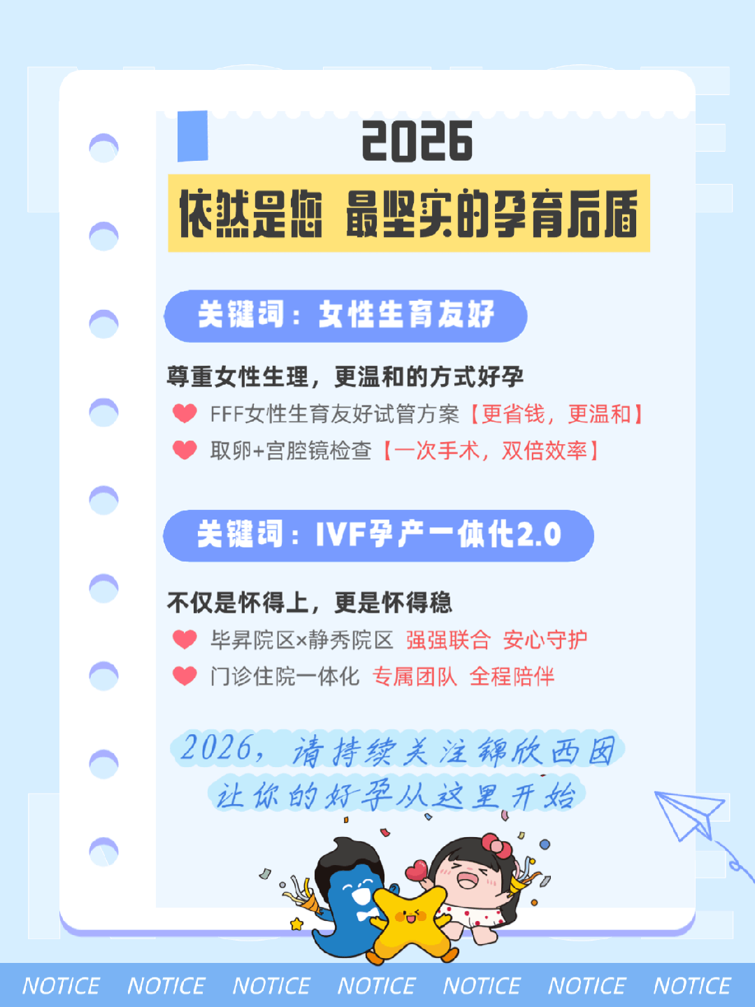 2026依然是您 最坚实的孕育后盾 关键词:女性生育友好 尊重女性生理，更温和的方式好孕FFF女性生育友好试管方案[更省钱，更温和]取卵+宫腔镜检查[一次手术，双倍效率] 关键词:IVF孕产一体化2.0 不仅是怀得上，更是怀得稳 毕昇院区x静秀院区 强强联合 安心守护门诊住院一体化 专属团队 全程陪伴 2026，请持续关注锦欣西囡让你的好孕从这里开始